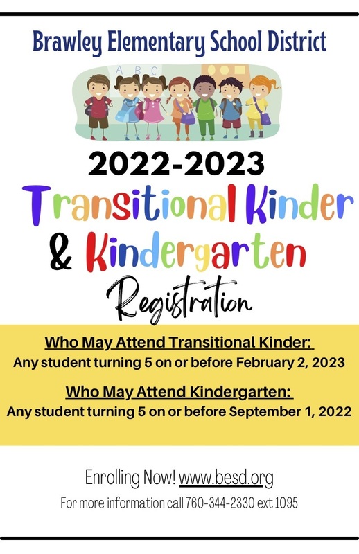 Brawley Elementary School District 2022-2023 Transitional Kinder & Kinder arten Registration Who May Attend Transitional Kinder: Any student turning 5 on or before February 2, 2023 Who May Attend Kindergarten: Any student turning 5 on or before September 1, 2022 Enrolling Now!www.besd.org For more information call 760-344-2330 ext 1095